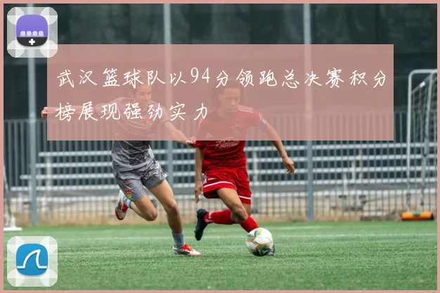 武汉篮球队以94分领跑总决赛积分榜展现强劲实力