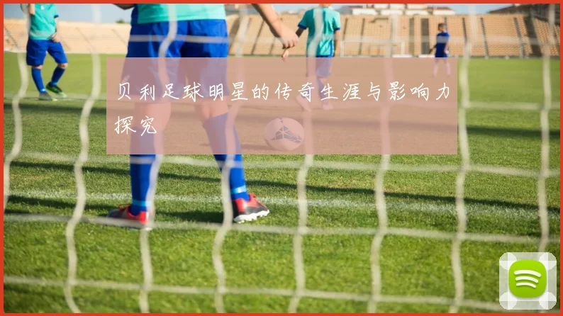 贝利足球明星的传奇生涯与影响力探究
