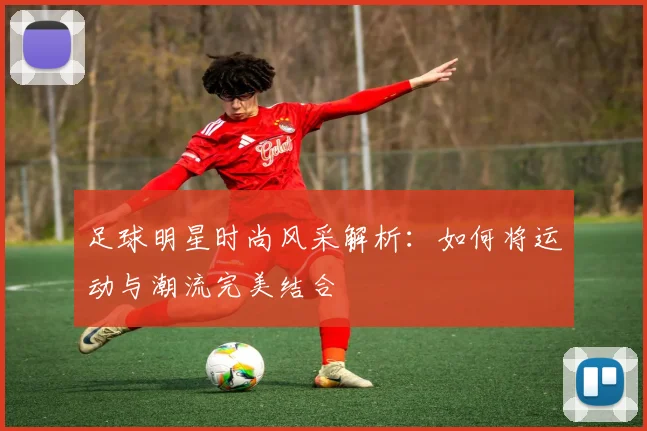 足球明星时尚风采解析：如何将运动与潮流完美结合